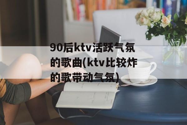90后ktv活跃气氛的歌曲(ktv比较炸的歌带动气氛)-第1张图片-