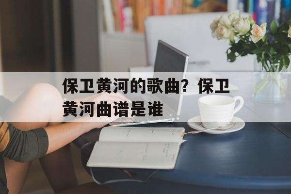 保卫黄河的歌曲？保卫黄河曲谱是谁-第1张图片-