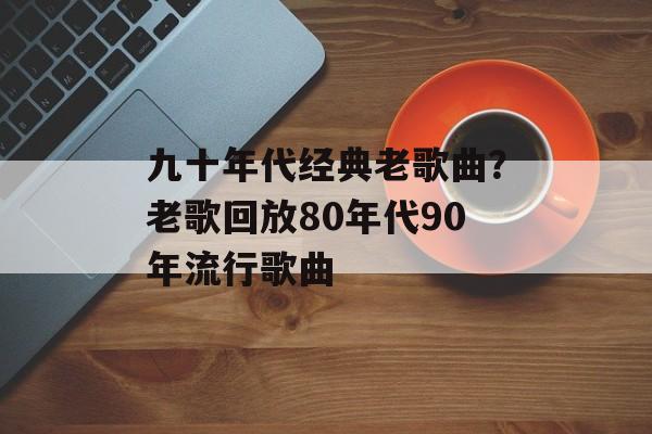 九十年代经典老歌曲？老歌回放80年代90年流行歌曲-第1张图片-