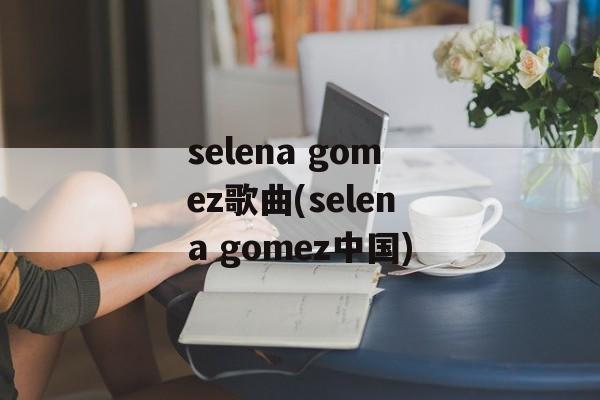 selena gomez歌曲(selena gomez中国)-第1张图片-