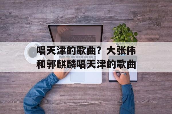 唱天津的歌曲？大张伟和郭麒麟唱天津的歌曲-第1张图片-