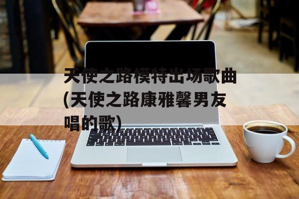 天使之路模特出场歌曲(天使之路康雅馨男友唱的歌)-第1张图片-