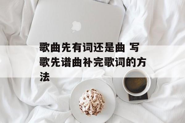 歌曲先有词还是曲 写歌先谱曲补完歌词的方法-第1张图片-