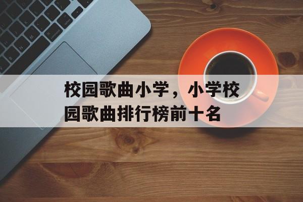 校园歌曲小学，小学校园歌曲排行榜前十名-第1张图片-