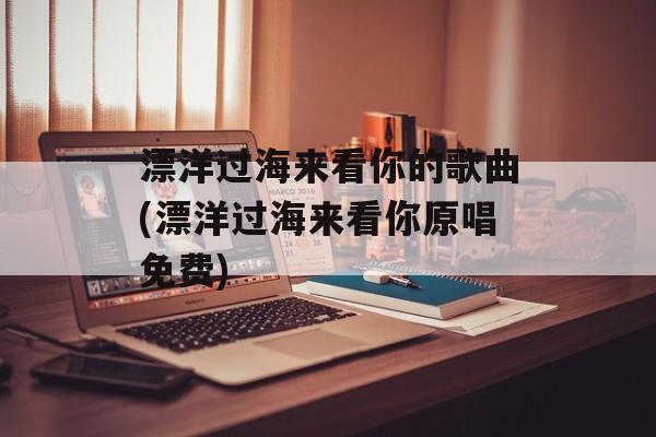 漂洋过海来看你的歌曲(漂洋过海来看你原唱免费)-第1张图片-