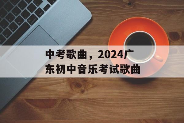 中考歌曲，2024广东初中音乐考试歌曲-第1张图片-
