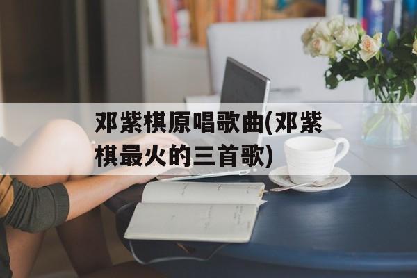 邓紫棋原唱歌曲(邓紫棋最火的三首歌)-第1张图片-