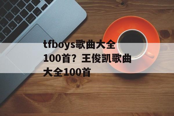 tfboys歌曲大全100首？王俊凯歌曲大全100首-第1张图片-