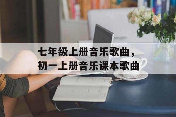 七年级上册音乐歌曲，初一上册音乐课本歌曲-第1张图片-