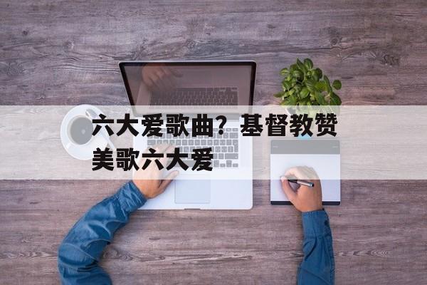 六大爱歌曲？基督教赞美歌六大爱-第1张图片-