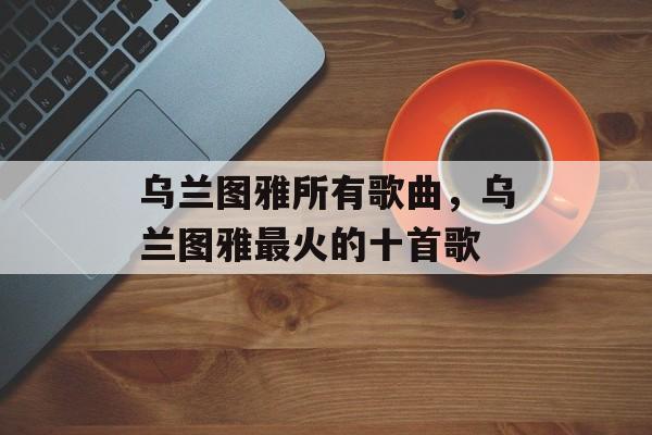 乌兰图雅所有歌曲，乌兰图雅最火的十首歌-第1张图片-