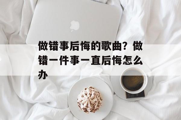 做错事后悔的歌曲？做错一件事一直后悔怎么办-第1张图片-