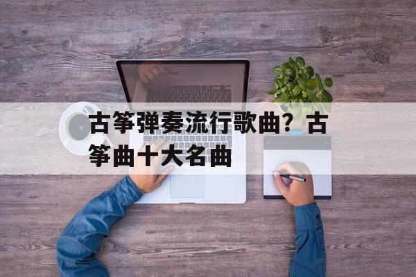 古筝弹奏流行歌曲？古筝曲十大名曲-第1张图片-