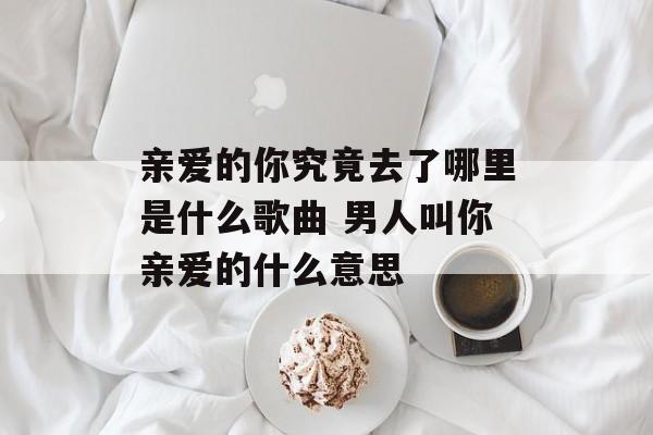 亲爱的你究竟去了哪里是什么歌曲 男人叫你亲爱的什么意思-第1张图片-