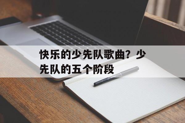快乐的少先队歌曲？少先队的五个阶段-第1张图片-