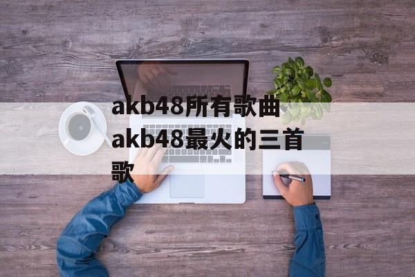 akb48所有歌曲 akb48最火的三首歌-第1张图片-