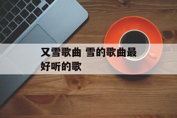 又雪歌曲 雪的歌曲最好听的歌-第1张图片-