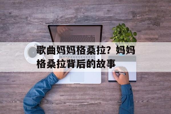 歌曲妈妈格桑拉？妈妈格桑拉背后的故事-第1张图片-