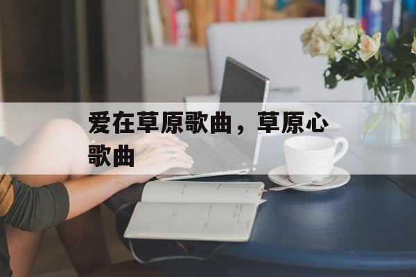 爱在草原歌曲，草原心歌曲-第1张图片-