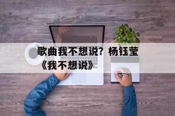 歌曲我不想说？杨钰莹《我不想说》-第1张图片-