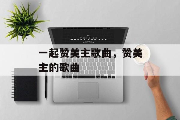 一起赞美主歌曲，赞美主的歌曲-第1张图片-