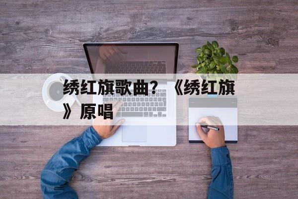 绣红旗歌曲？《绣红旗》原唱-第1张图片-