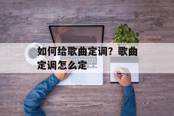 如何给歌曲定调？歌曲定调怎么定-第1张图片-