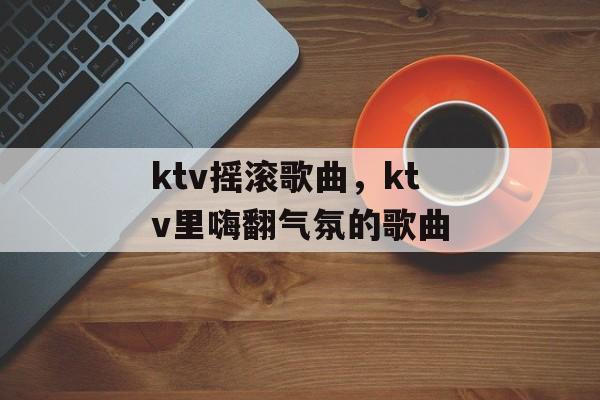 ktv摇滚歌曲，ktv里嗨翻气氛的歌曲-第1张图片-