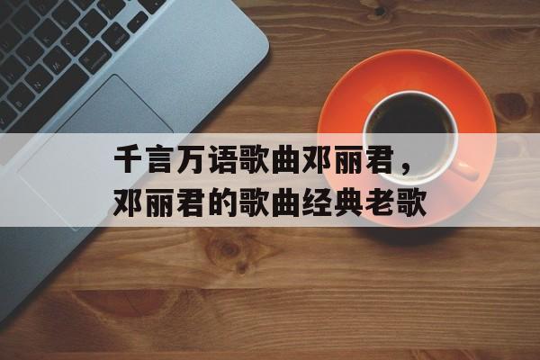 千言万语歌曲邓丽君，邓丽君的歌曲经典老歌-第1张图片-