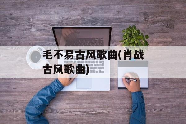 毛不易古风歌曲(肖战古风歌曲)-第1张图片-