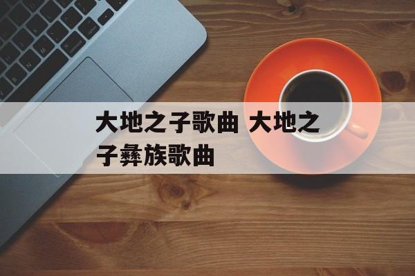 大地之子歌曲 大地之子彝族歌曲-第1张图片-