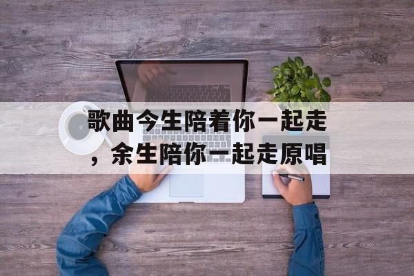 歌曲今生陪着你一起走，余生陪你一起走原唱-第1张图片-