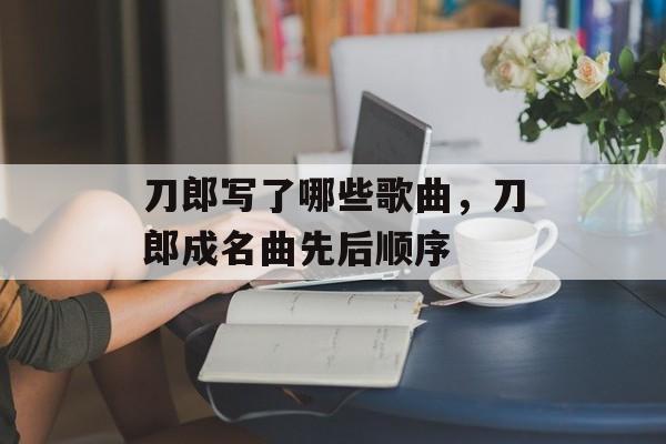 刀郎写了哪些歌曲，刀郎成名曲先后顺序-第1张图片-