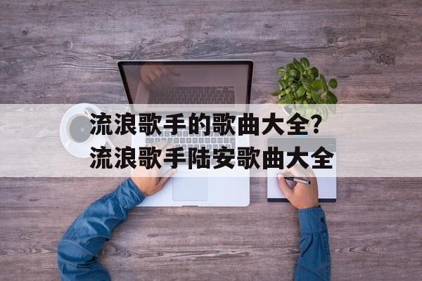 流浪歌手的歌曲大全？流浪歌手陆安歌曲大全-第1张图片-