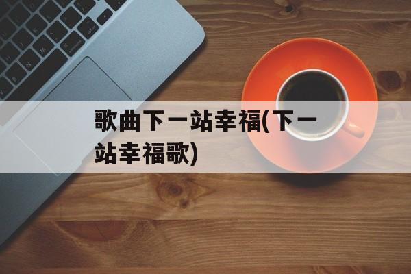 歌曲下一站幸福(下一站幸福歌)-第1张图片-