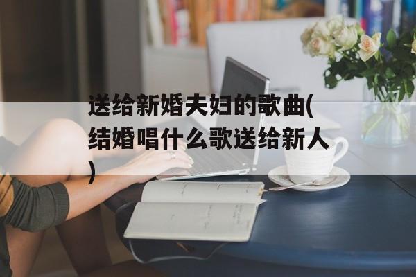 送给新婚夫妇的歌曲(结婚唱什么歌送给新人)-第1张图片-