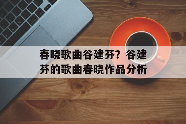 春晓歌曲谷建芬？谷建芬的歌曲春晓作品分析-第1张图片-