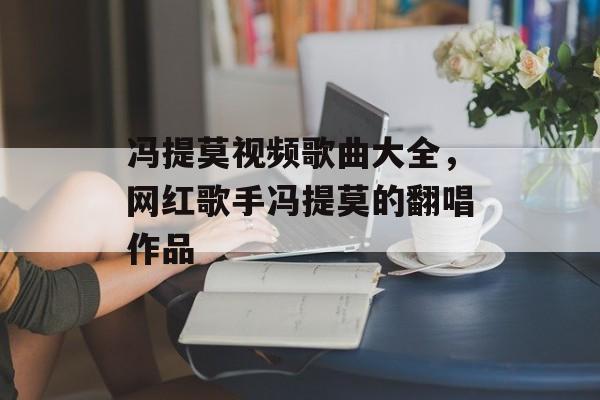 冯提莫视频歌曲大全，网红歌手冯提莫的翻唱作品-第1张图片-