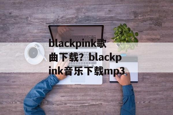 blackpink歌曲下载？blackpink音乐下载mp3-第1张图片-