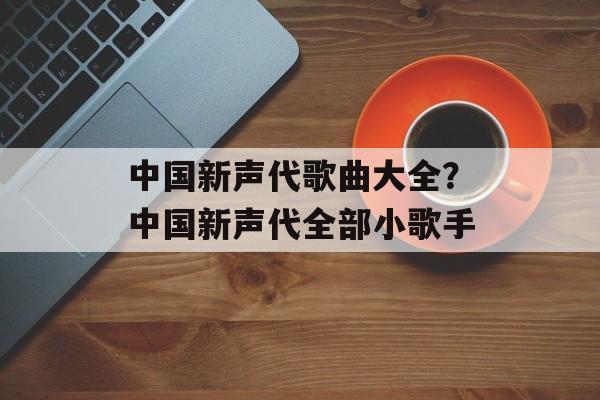 中国新声代歌曲大全？中国新声代全部小歌手-第1张图片-