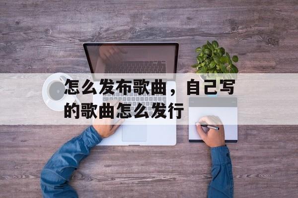 怎么发布歌曲，自己写的歌曲怎么发行-第1张图片-