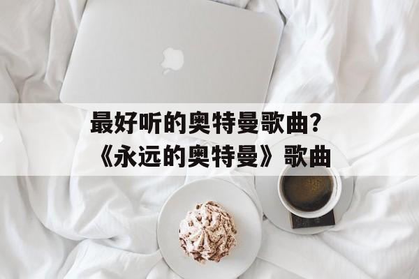 最好听的奥特曼歌曲？《永远的奥特曼》歌曲-第1张图片-