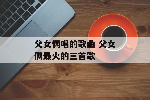 父女俩唱的歌曲 父女俩最火的三首歌-第1张图片-