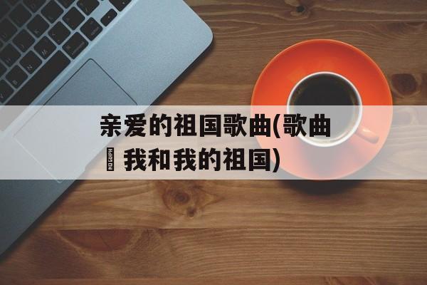 亲爱的祖国歌曲(歌曲巜我和我的祖国)-第1张图片-
