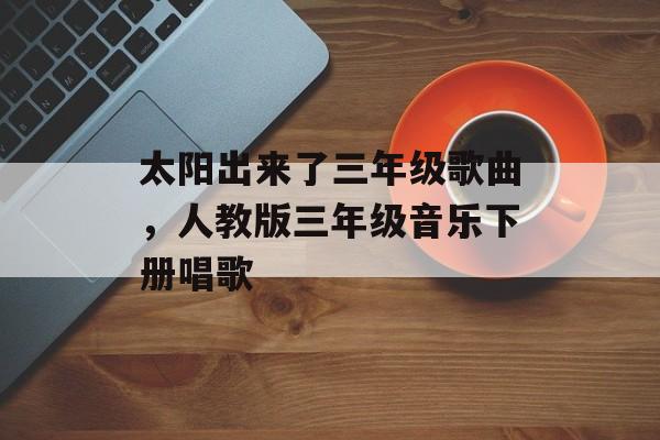 太阳出来了三年级歌曲，人教版三年级音乐下册唱歌-第1张图片-