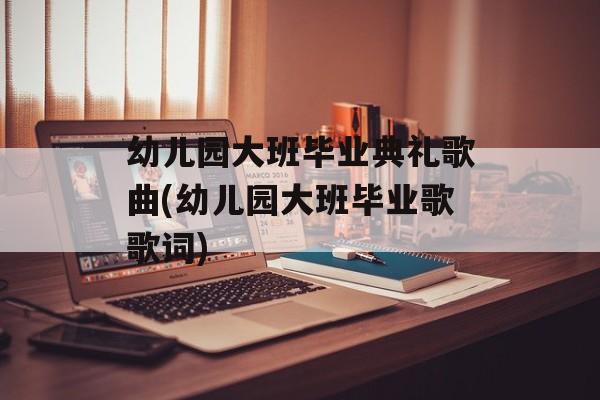 幼儿园大班毕业典礼歌曲(幼儿园大班毕业歌歌词)-第1张图片-
