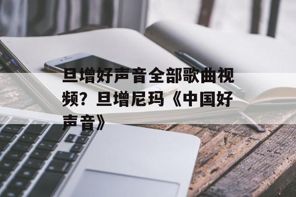 旦增好声音全部歌曲视频？旦增尼玛《中国好声音》-第1张图片-