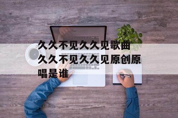 久久不见久久见歌曲 久久不见久久见原创原唱是谁-第1张图片-
