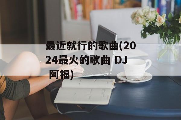 最近就行的歌曲(2024最火的歌曲 DJ 阿福)-第1张图片-