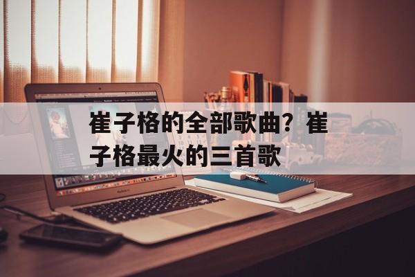 崔子格的全部歌曲？崔子格最火的三首歌-第1张图片-